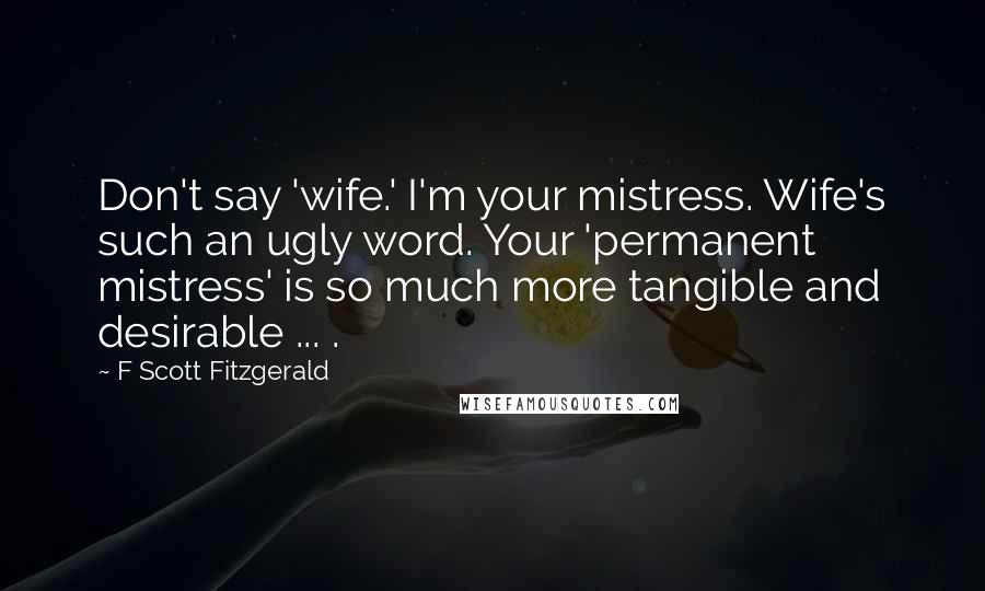 F Scott Fitzgerald Quotes: Don't say 'wife.' I'm your mistress. Wife's such an ugly word. Your 'permanent mistress' is so much more tangible and desirable ... .