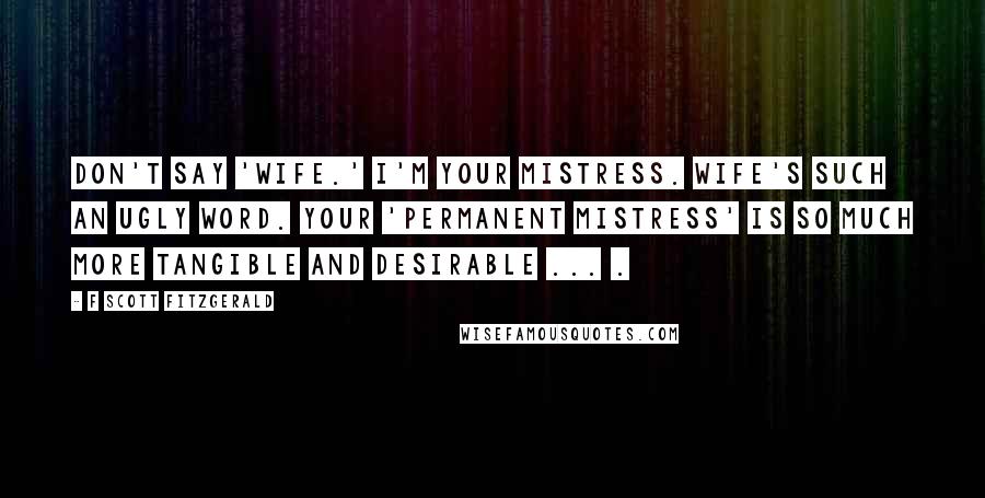 F Scott Fitzgerald Quotes: Don't say 'wife.' I'm your mistress. Wife's such an ugly word. Your 'permanent mistress' is so much more tangible and desirable ... .