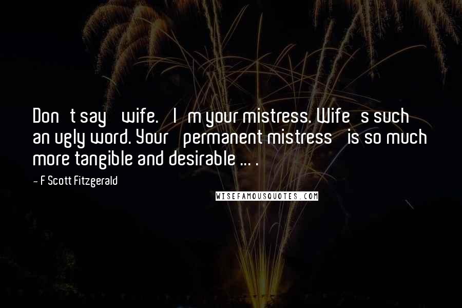 F Scott Fitzgerald Quotes: Don't say 'wife.' I'm your mistress. Wife's such an ugly word. Your 'permanent mistress' is so much more tangible and desirable ... .