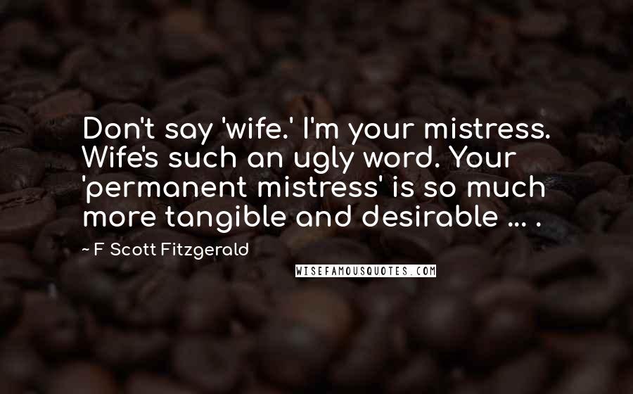 F Scott Fitzgerald Quotes: Don't say 'wife.' I'm your mistress. Wife's such an ugly word. Your 'permanent mistress' is so much more tangible and desirable ... .