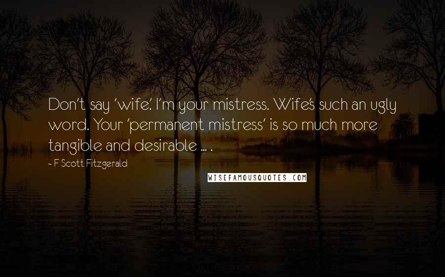 F Scott Fitzgerald Quotes: Don't say 'wife.' I'm your mistress. Wife's such an ugly word. Your 'permanent mistress' is so much more tangible and desirable ... .