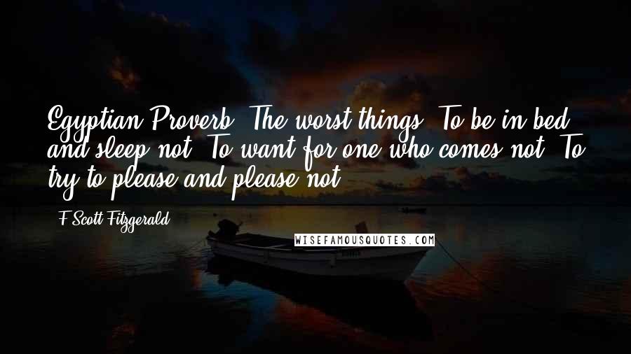 F Scott Fitzgerald Quotes: Egyptian Proverb: The worst things: To be in bed and sleep not, To want for one who comes not, To try to please and please not.