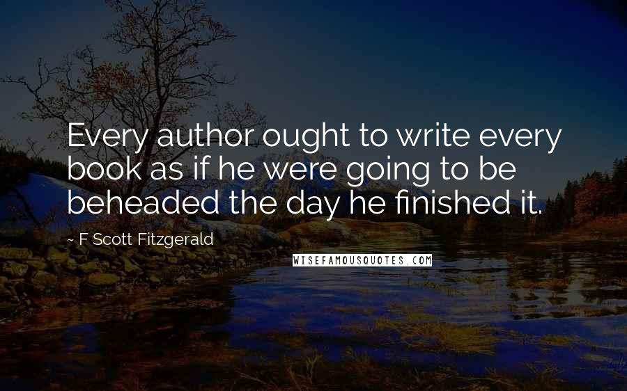 F Scott Fitzgerald Quotes: Every author ought to write every book as if he were going to be beheaded the day he finished it.