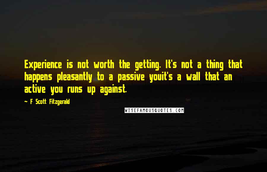 F Scott Fitzgerald Quotes: Experience is not worth the getting. It's not a thing that happens pleasantly to a passive youit's a wall that an active you runs up against.