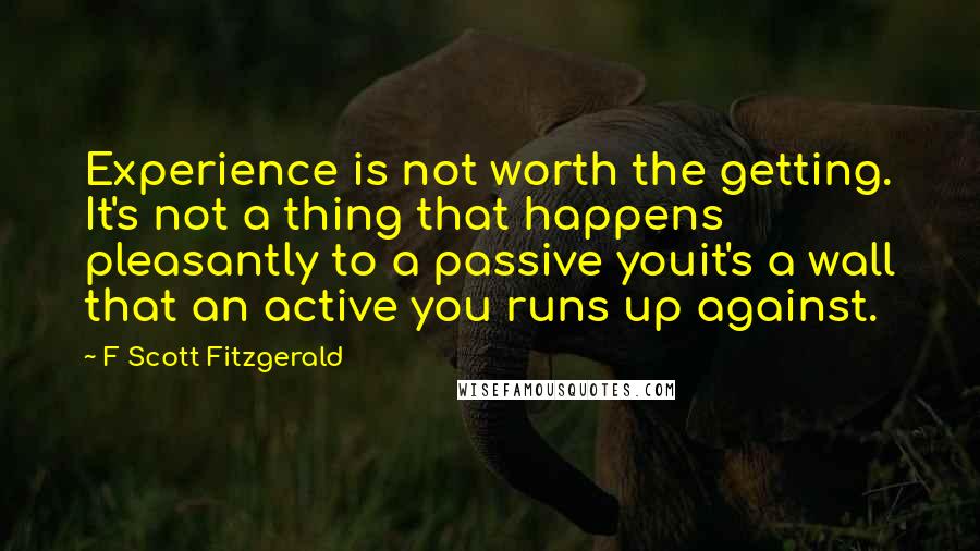 F Scott Fitzgerald Quotes: Experience is not worth the getting. It's not a thing that happens pleasantly to a passive youit's a wall that an active you runs up against.