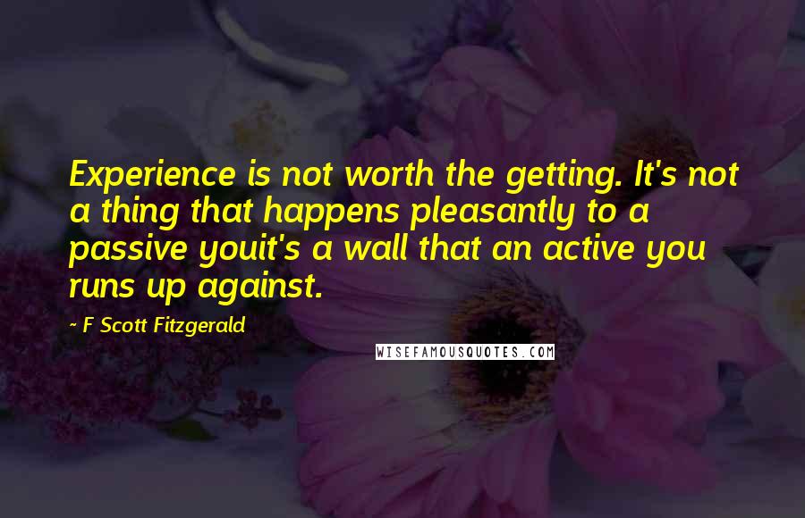 F Scott Fitzgerald Quotes: Experience is not worth the getting. It's not a thing that happens pleasantly to a passive youit's a wall that an active you runs up against.