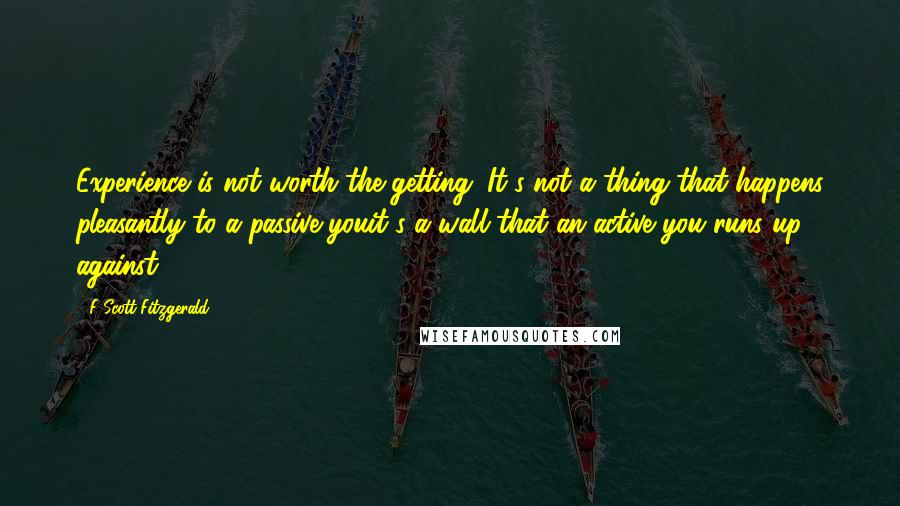 F Scott Fitzgerald Quotes: Experience is not worth the getting. It's not a thing that happens pleasantly to a passive youit's a wall that an active you runs up against.