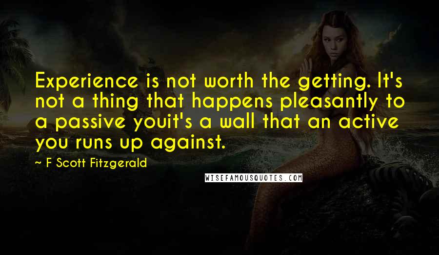 F Scott Fitzgerald Quotes: Experience is not worth the getting. It's not a thing that happens pleasantly to a passive youit's a wall that an active you runs up against.