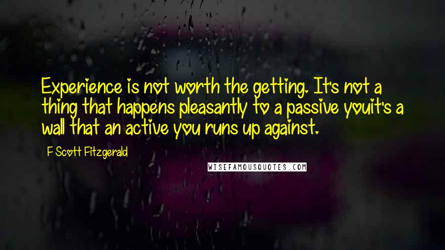 F Scott Fitzgerald Quotes: Experience is not worth the getting. It's not a thing that happens pleasantly to a passive youit's a wall that an active you runs up against.