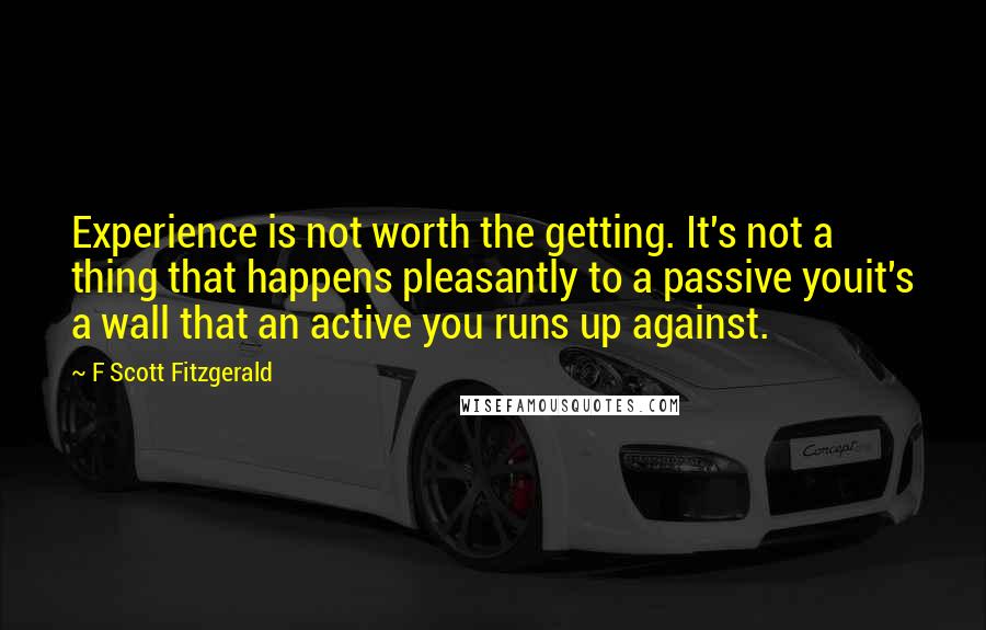 F Scott Fitzgerald Quotes: Experience is not worth the getting. It's not a thing that happens pleasantly to a passive youit's a wall that an active you runs up against.