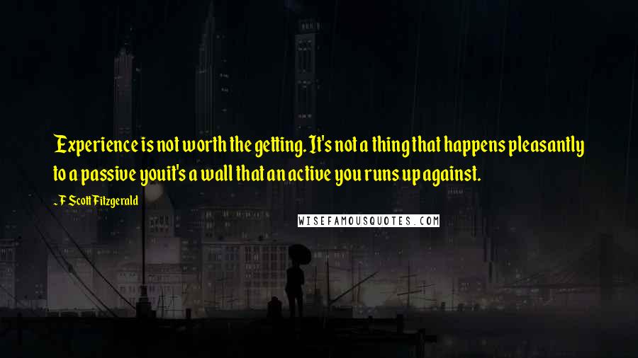 F Scott Fitzgerald Quotes: Experience is not worth the getting. It's not a thing that happens pleasantly to a passive youit's a wall that an active you runs up against.