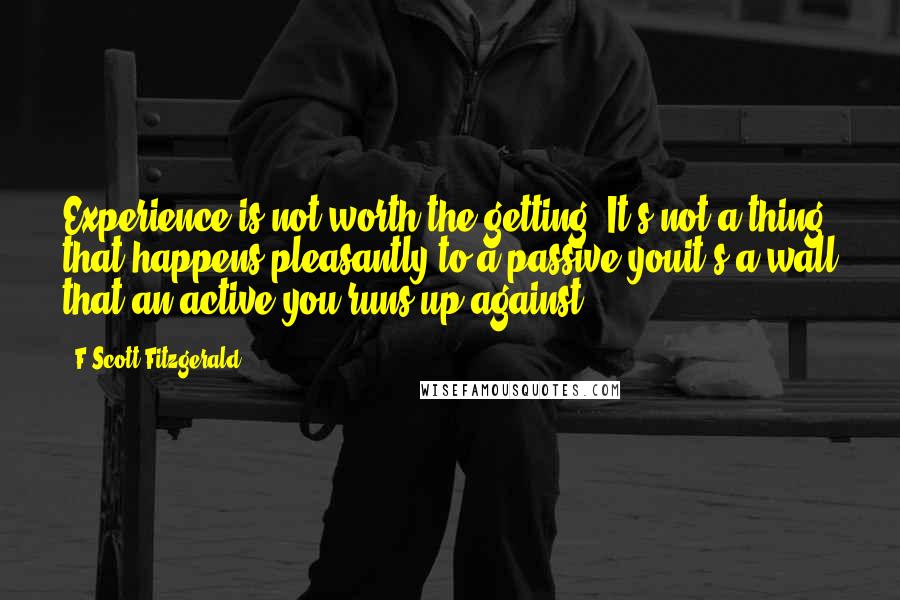 F Scott Fitzgerald Quotes: Experience is not worth the getting. It's not a thing that happens pleasantly to a passive youit's a wall that an active you runs up against.