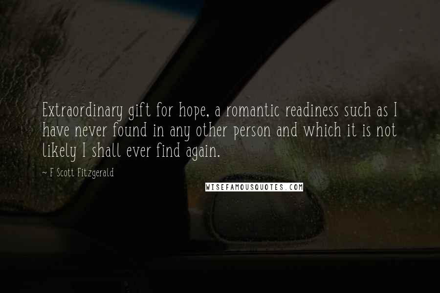 F Scott Fitzgerald Quotes: Extraordinary gift for hope, a romantic readiness such as I have never found in any other person and which it is not likely I shall ever find again.