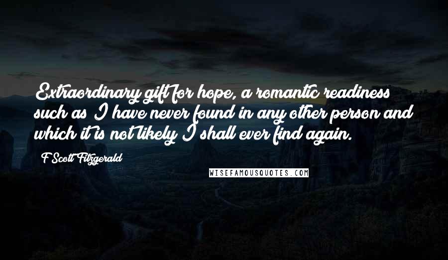 F Scott Fitzgerald Quotes: Extraordinary gift for hope, a romantic readiness such as I have never found in any other person and which it is not likely I shall ever find again.