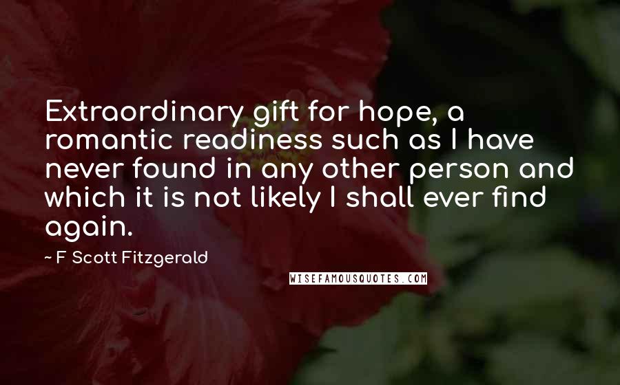 F Scott Fitzgerald Quotes: Extraordinary gift for hope, a romantic readiness such as I have never found in any other person and which it is not likely I shall ever find again.