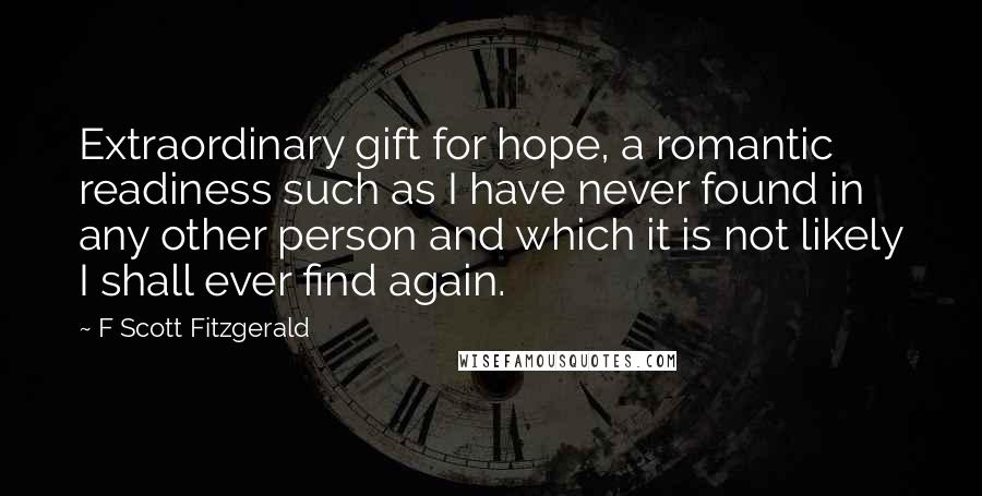 F Scott Fitzgerald Quotes: Extraordinary gift for hope, a romantic readiness such as I have never found in any other person and which it is not likely I shall ever find again.