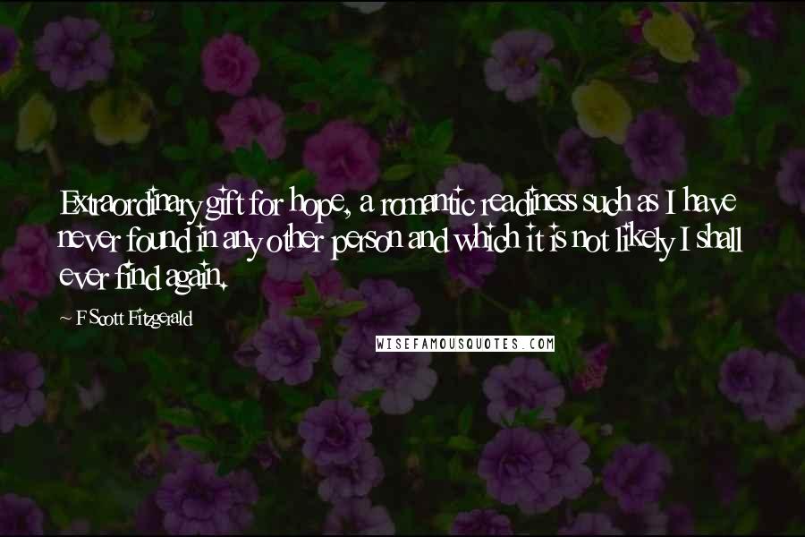 F Scott Fitzgerald Quotes: Extraordinary gift for hope, a romantic readiness such as I have never found in any other person and which it is not likely I shall ever find again.