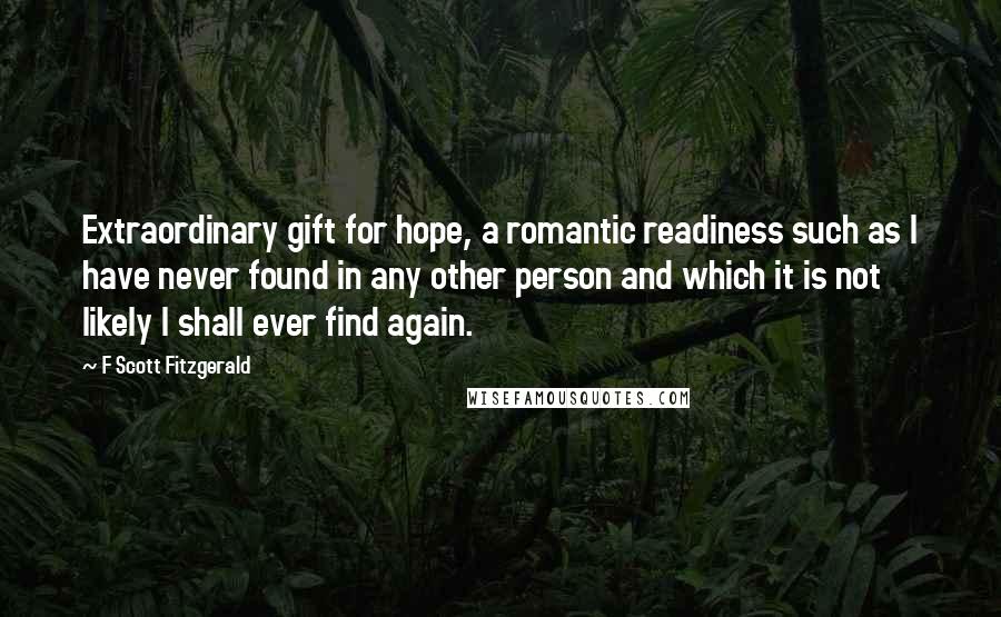 F Scott Fitzgerald Quotes: Extraordinary gift for hope, a romantic readiness such as I have never found in any other person and which it is not likely I shall ever find again.