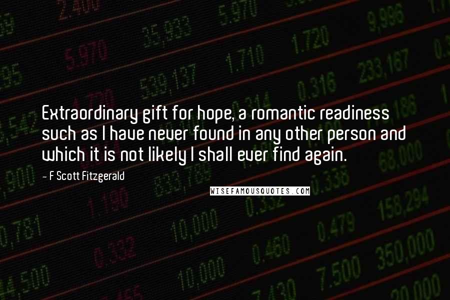 F Scott Fitzgerald Quotes: Extraordinary gift for hope, a romantic readiness such as I have never found in any other person and which it is not likely I shall ever find again.