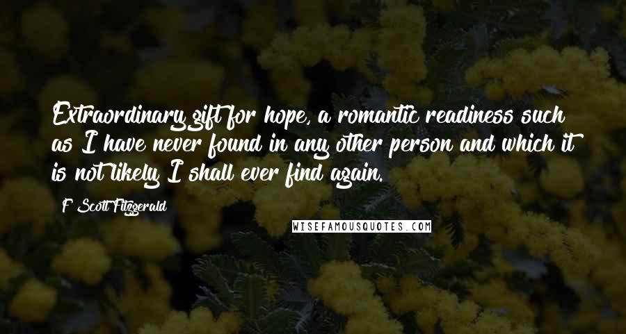 F Scott Fitzgerald Quotes: Extraordinary gift for hope, a romantic readiness such as I have never found in any other person and which it is not likely I shall ever find again.
