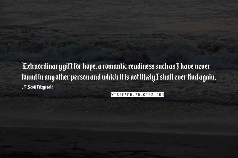 F Scott Fitzgerald Quotes: Extraordinary gift for hope, a romantic readiness such as I have never found in any other person and which it is not likely I shall ever find again.