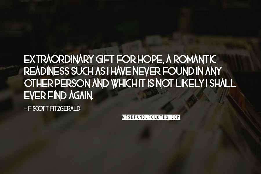 F Scott Fitzgerald Quotes: Extraordinary gift for hope, a romantic readiness such as I have never found in any other person and which it is not likely I shall ever find again.