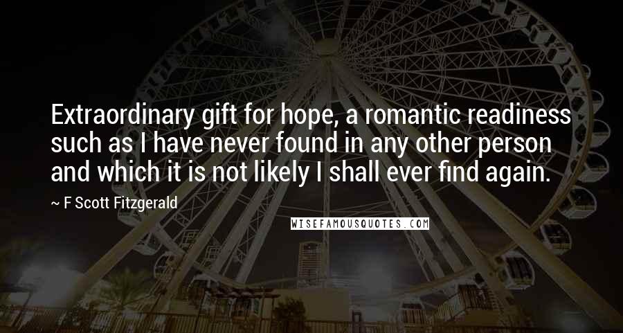 F Scott Fitzgerald Quotes: Extraordinary gift for hope, a romantic readiness such as I have never found in any other person and which it is not likely I shall ever find again.