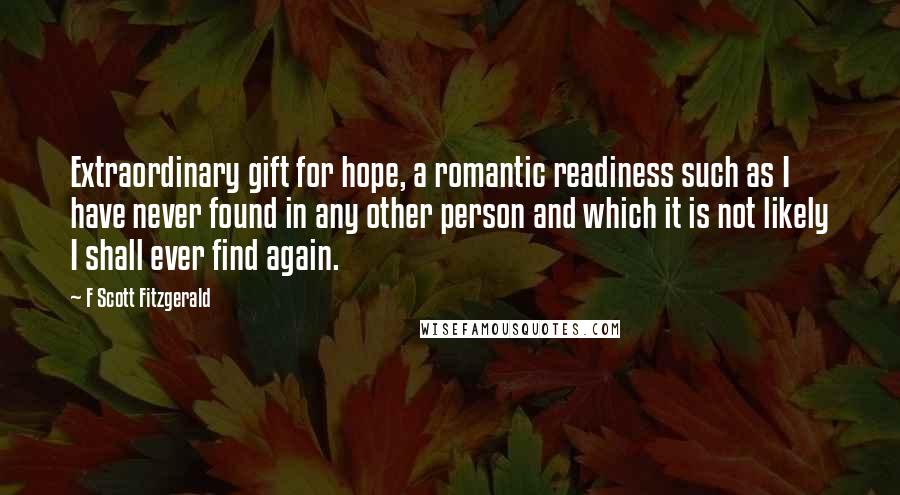 F Scott Fitzgerald Quotes: Extraordinary gift for hope, a romantic readiness such as I have never found in any other person and which it is not likely I shall ever find again.