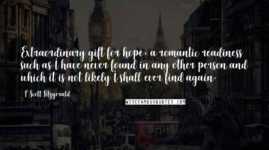 F Scott Fitzgerald Quotes: Extraordinary gift for hope, a romantic readiness such as I have never found in any other person and which it is not likely I shall ever find again.