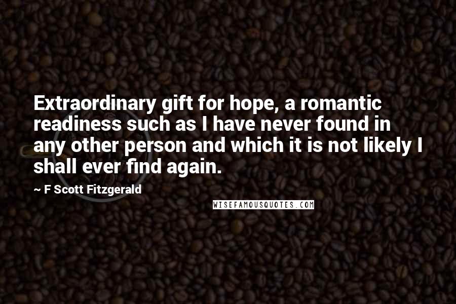 F Scott Fitzgerald Quotes: Extraordinary gift for hope, a romantic readiness such as I have never found in any other person and which it is not likely I shall ever find again.