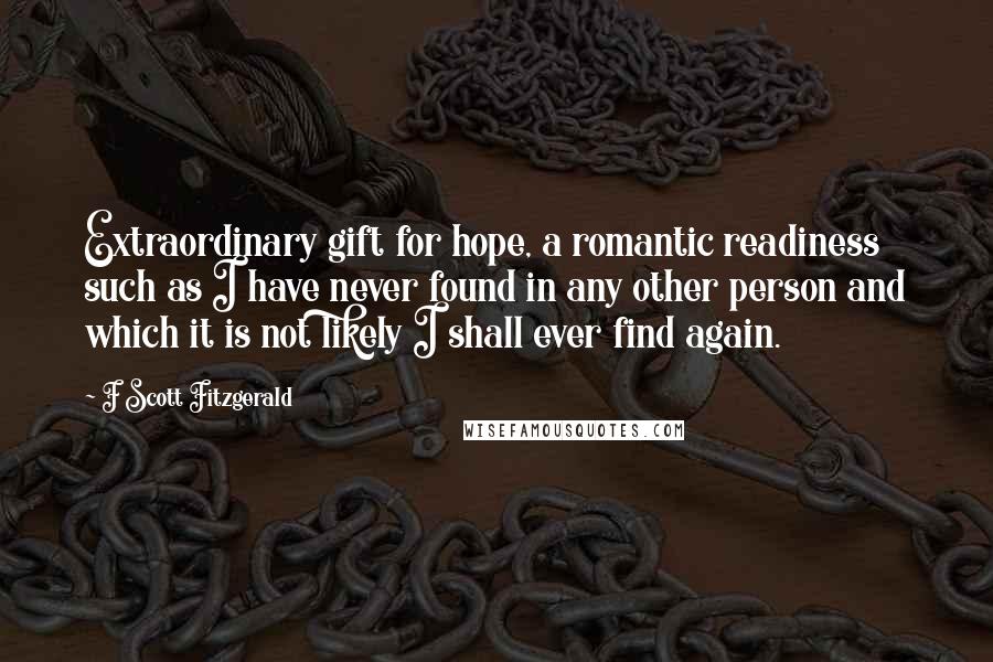 F Scott Fitzgerald Quotes: Extraordinary gift for hope, a romantic readiness such as I have never found in any other person and which it is not likely I shall ever find again.