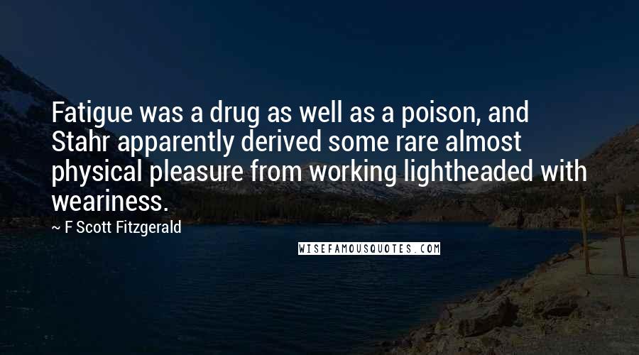 F Scott Fitzgerald Quotes: Fatigue was a drug as well as a poison, and Stahr apparently derived some rare almost physical pleasure from working lightheaded with weariness.
