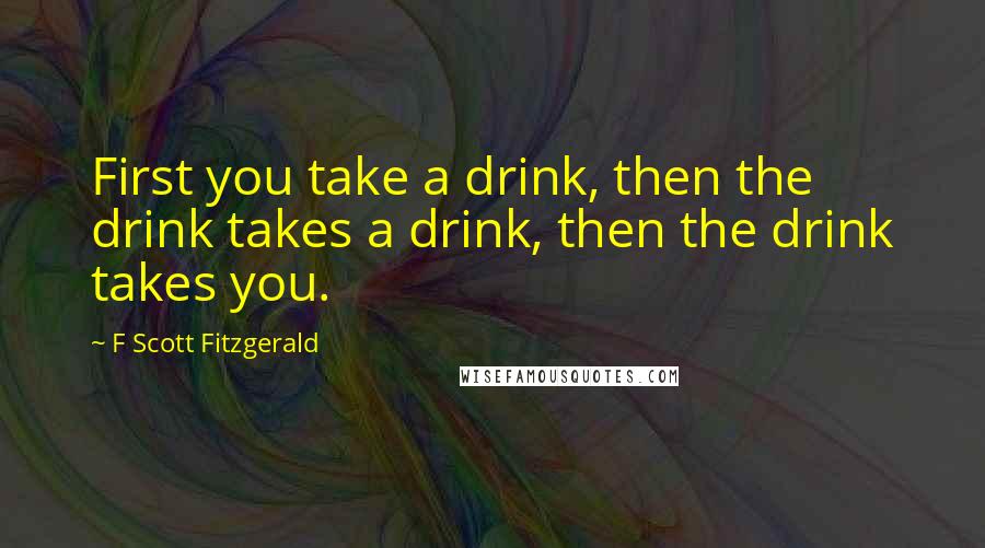 F Scott Fitzgerald Quotes: First you take a drink, then the drink takes a drink, then the drink takes you.