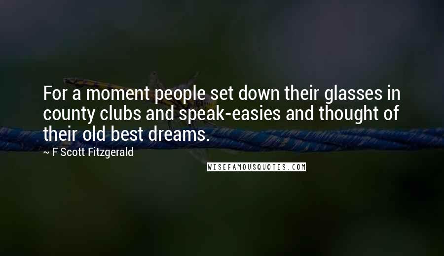 F Scott Fitzgerald Quotes: For a moment people set down their glasses in county clubs and speak-easies and thought of their old best dreams.