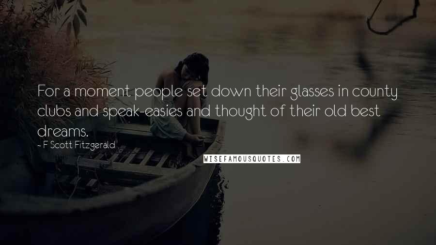 F Scott Fitzgerald Quotes: For a moment people set down their glasses in county clubs and speak-easies and thought of their old best dreams.