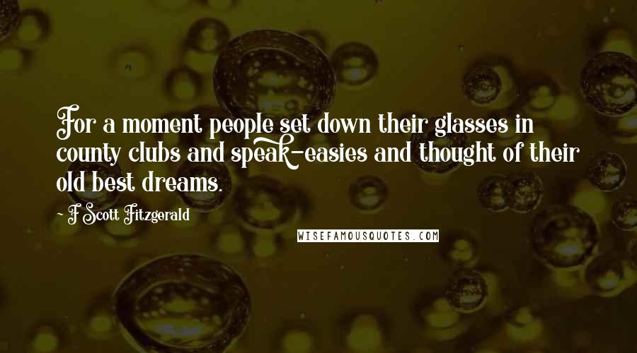 F Scott Fitzgerald Quotes: For a moment people set down their glasses in county clubs and speak-easies and thought of their old best dreams.