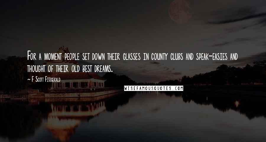 F Scott Fitzgerald Quotes: For a moment people set down their glasses in county clubs and speak-easies and thought of their old best dreams.