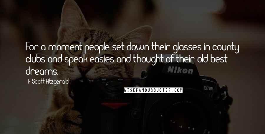 F Scott Fitzgerald Quotes: For a moment people set down their glasses in county clubs and speak-easies and thought of their old best dreams.