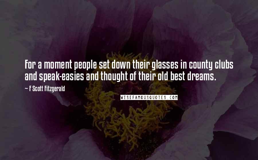 F Scott Fitzgerald Quotes: For a moment people set down their glasses in county clubs and speak-easies and thought of their old best dreams.