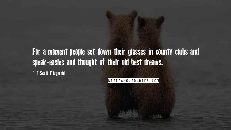 F Scott Fitzgerald Quotes: For a moment people set down their glasses in county clubs and speak-easies and thought of their old best dreams.