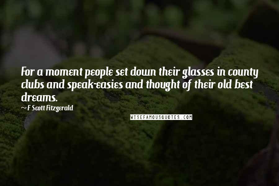 F Scott Fitzgerald Quotes: For a moment people set down their glasses in county clubs and speak-easies and thought of their old best dreams.