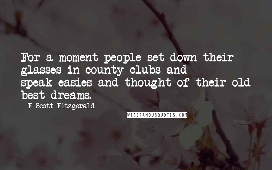 F Scott Fitzgerald Quotes: For a moment people set down their glasses in county clubs and speak-easies and thought of their old best dreams.