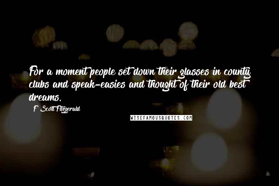 F Scott Fitzgerald Quotes: For a moment people set down their glasses in county clubs and speak-easies and thought of their old best dreams.