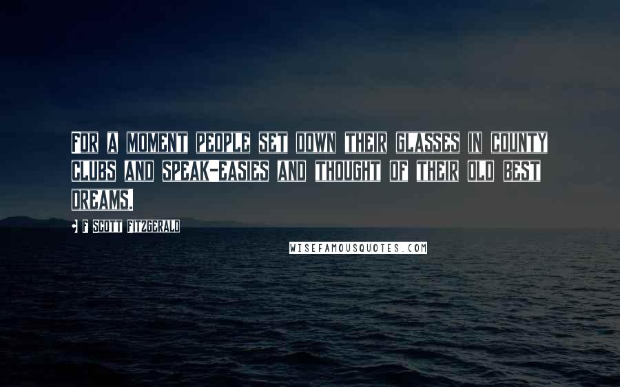 F Scott Fitzgerald Quotes: For a moment people set down their glasses in county clubs and speak-easies and thought of their old best dreams.