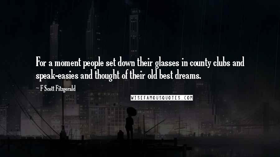 F Scott Fitzgerald Quotes: For a moment people set down their glasses in county clubs and speak-easies and thought of their old best dreams.