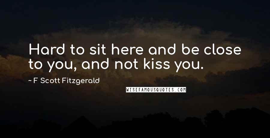 F Scott Fitzgerald Quotes: Hard to sit here and be close to you, and not kiss you.