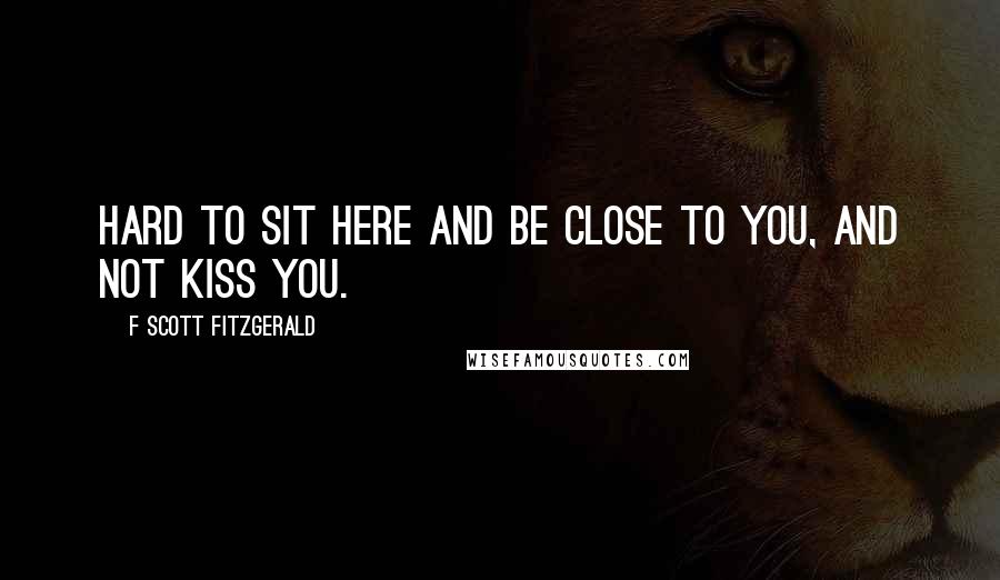 F Scott Fitzgerald Quotes: Hard to sit here and be close to you, and not kiss you.