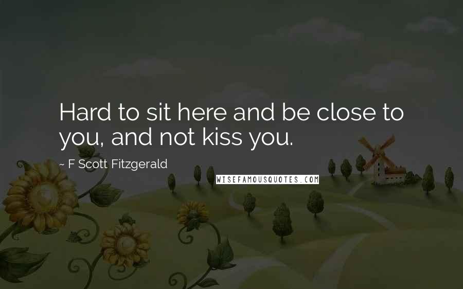F Scott Fitzgerald Quotes: Hard to sit here and be close to you, and not kiss you.
