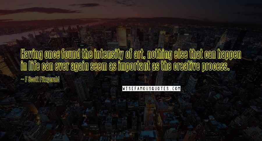 F Scott Fitzgerald Quotes: Having once found the intensity of art, nothing else that can happen in life can ever again seem as important as the creative process.