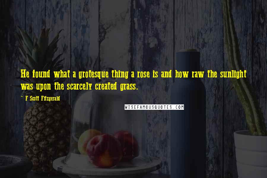 F Scott Fitzgerald Quotes: He found what a grotesque thing a rose is and how raw the sunlight was upon the scarcely created grass.